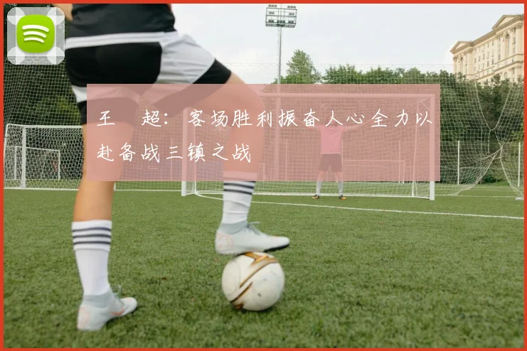 王燊超：客场胜利振奋人心全力以赴备战三镇之战