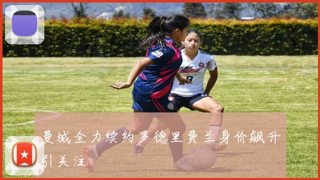 曼城全力续约罗德里费兰身价飙升引关注