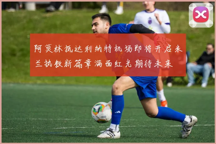 阿莫林抵达利纳特机场即将开启米兰执教新篇章满面红光期待未来