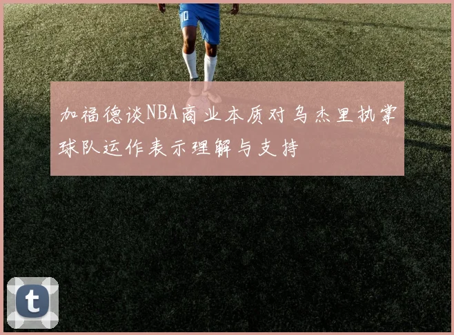 加福德谈NBA商业本质对乌杰里执掌球队运作表示理解与支持