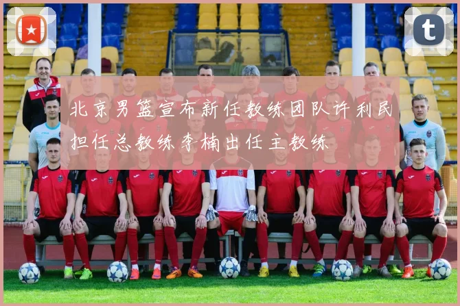 北京男篮宣布新任教练团队许利民担任总教练李楠出任主教练