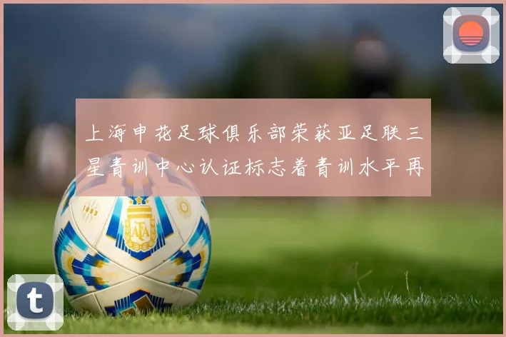 上海申花足球俱乐部荣获亚足联三星青训中心认证标志着青训水平再上新台阶