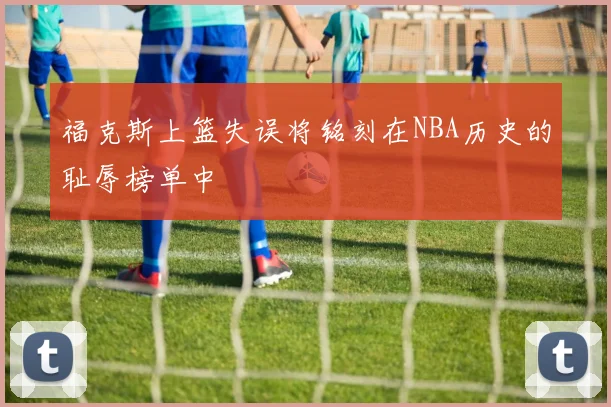 福克斯上篮失误将铭刻在NBA历史的耻辱榜单中