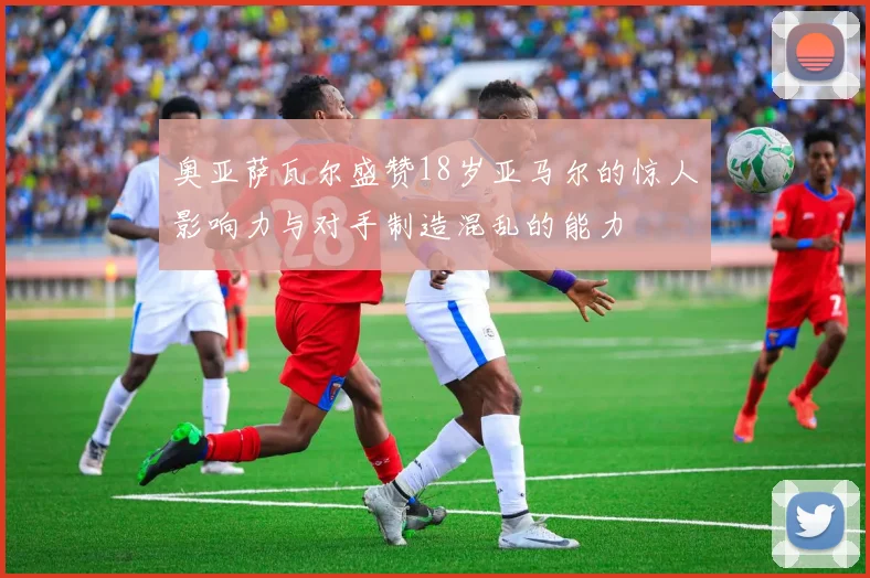 奥亚萨瓦尔盛赞18岁亚马尔的惊人影响力与对手制造混乱的能力