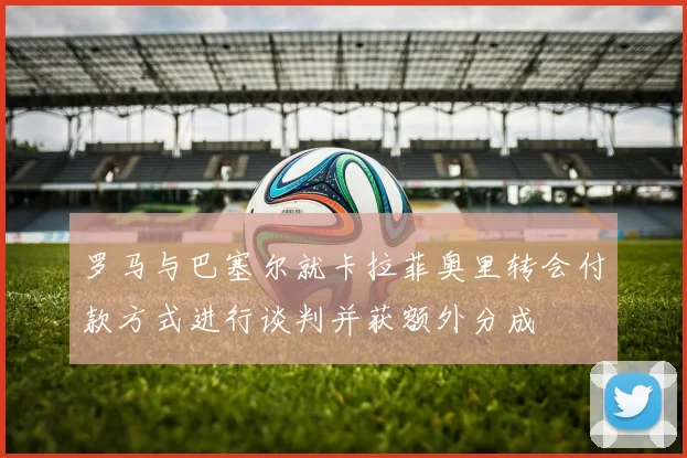 罗马与巴塞尔就卡拉菲奥里转会付款方式进行谈判并获额外分成