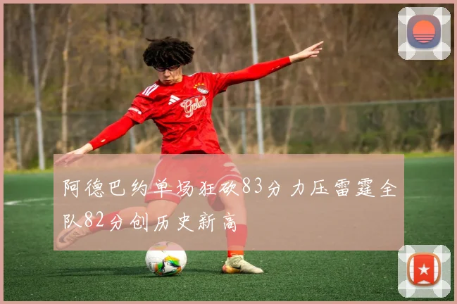 阿德巴约单场狂砍83分力压雷霆全队82分创历史新高