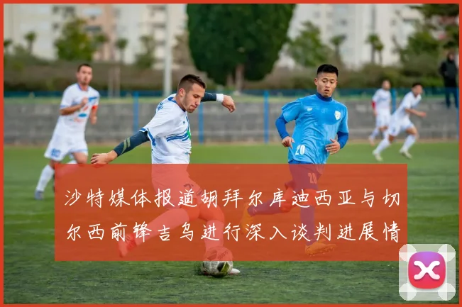 沙特媒体报道胡拜尔库迪西亚与切尔西前锋吉乌进行深入谈判进展情况
