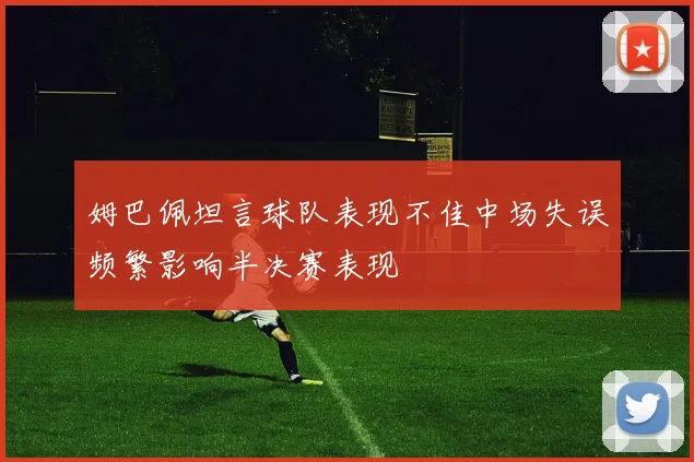 姆巴佩坦言球队表现不佳中场失误频繁影响半决赛表现