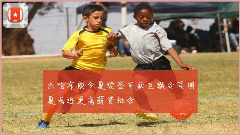 杰伦布朗今夏续签可获巨额合同明夏或迎更高薪资机会
