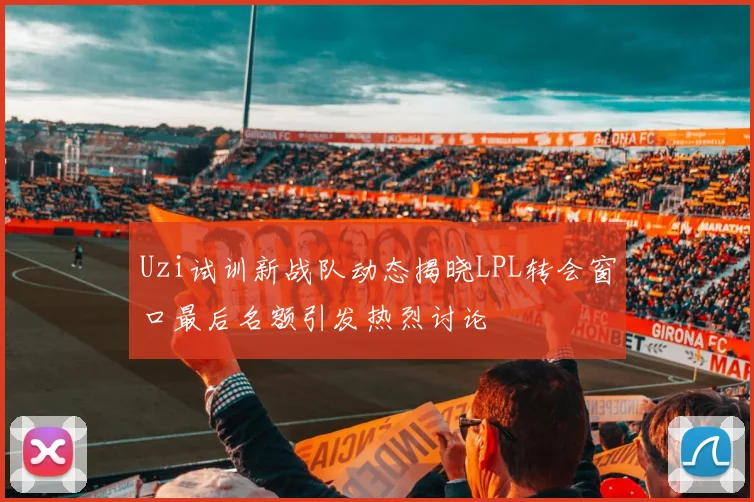 Uzi试训新战队动态揭晓LPL转会窗口最后名额引发热烈讨论