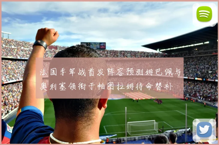 法国季军战首发阵容预测姆巴佩与奥利塞领衔于帕图拉姆待命替补
