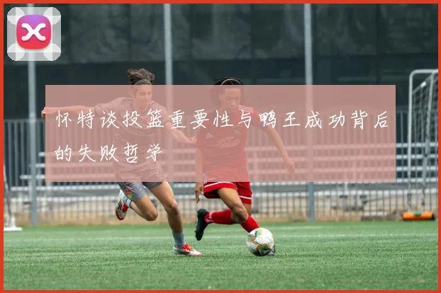 怀特谈投篮重要性与鸭王成功背后的失败哲学