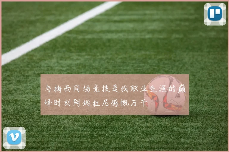与梅西同场竞技是我职业生涯的巅峰时刻阿姆杜尼感慨万千