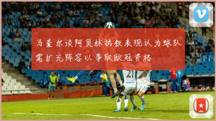 马奎尔谈阿莫林执教表现认为球队需扩充阵容以争取欧冠资格