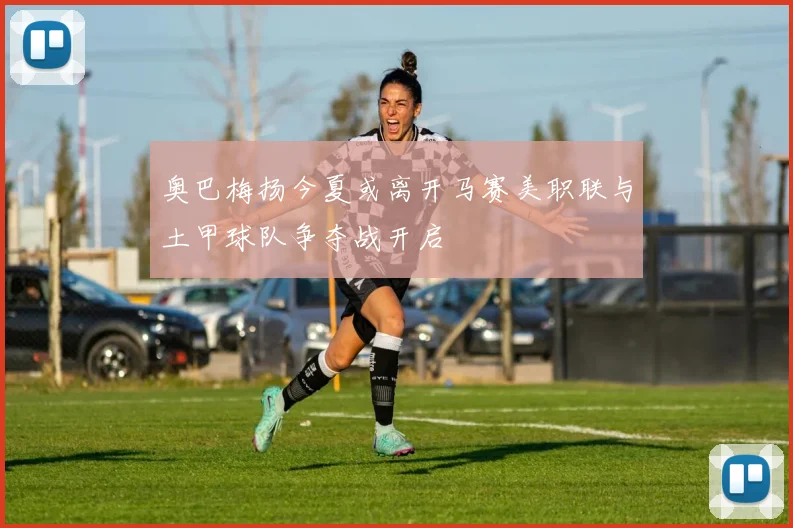 奥巴梅扬今夏或离开马赛美职联与土甲球队争夺战开启