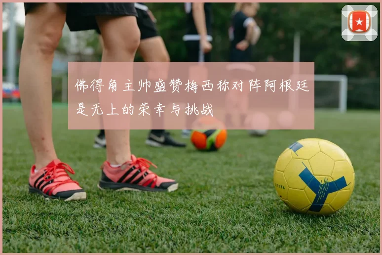 佛得角主帅盛赞梅西称对阵阿根廷是无上的荣幸与挑战