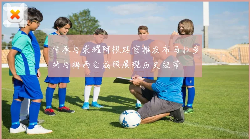 传承与荣耀阿根廷官推发布马拉多纳与梅西合成照展现历史纽带
