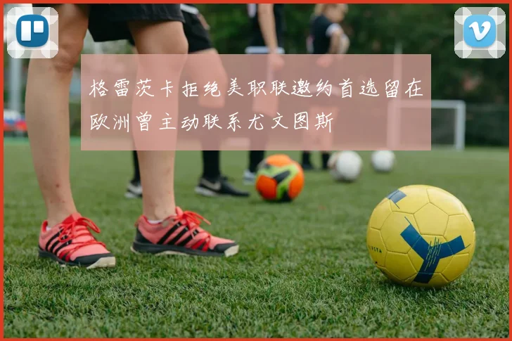 格雷茨卡拒绝美职联邀约首选留在欧洲曾主动联系尤文图斯