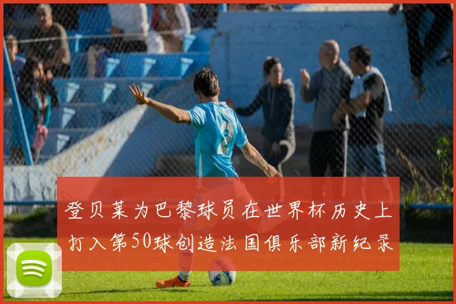 登贝莱为巴黎球员在世界杯历史上打入第50球创造法国俱乐部新纪录