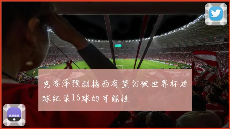 克洛泽预测梅西有望打破世界杯进球纪录16球的可能性